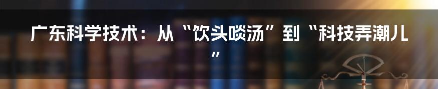 广东科学技术：从“饮头啖汤”到“科技弄潮儿”