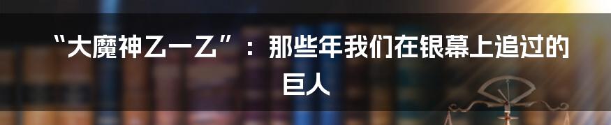 “大魔神乙一乙”：那些年我们在银幕上追过的巨人