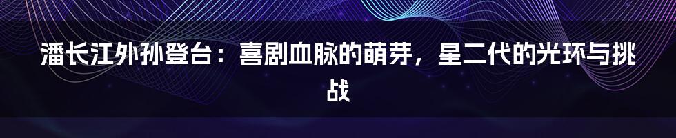 潘长江外孙登台：喜剧血脉的萌芽，星二代的光环与挑战
