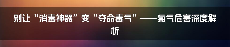 别让“消毒神器”变“夺命毒气”——氯气危害深度解析