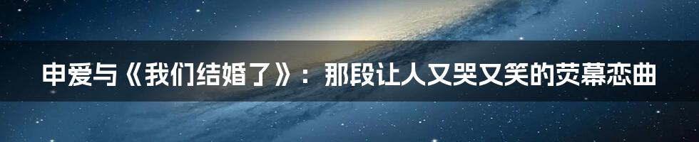 申爱与《我们结婚了》：那段让人又哭又笑的荧幕恋曲
