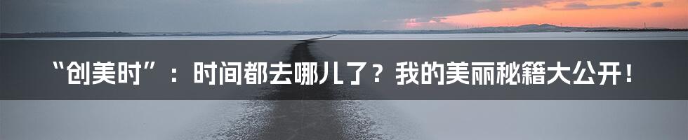 “创美时”：时间都去哪儿了？我的美丽秘籍大公开！