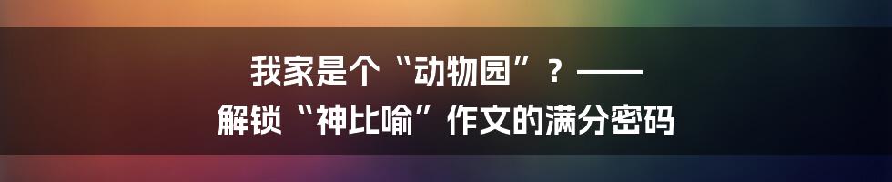 我家是个“动物园”?—— 解锁“神比喻”作文的满分密码