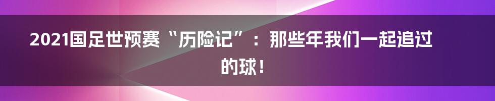 2021国足世预赛“历险记”：那些年我们一起追过的球！