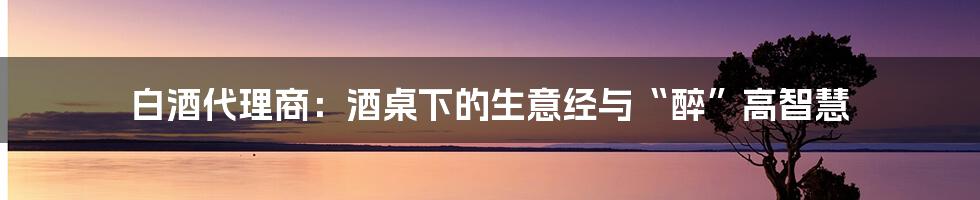 白酒代理商:酒桌下的生意经与“醉”高智慧