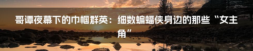 哥谭夜幕下的巾帼群英：细数蝙蝠侠身边的那些“女主角”