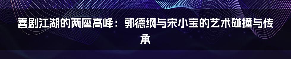 喜剧江湖的两座高峰：郭德纲与宋小宝的艺术碰撞与传承