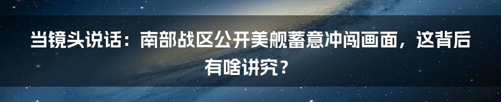 当镜头说话:南部战区公开美舰蓄意冲闯画面,这背后有啥讲究?