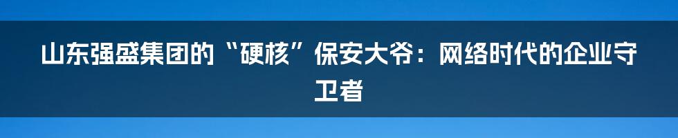 山东强盛集团的“硬核”保安大爷：网络时代的企业守卫者
