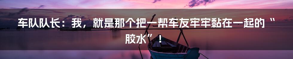 车队队长:我,就是那个把一帮车友牢牢黏在一起的“胶水”!