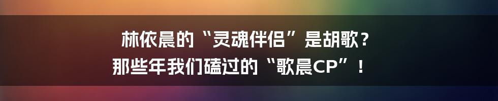 林依晨的“灵魂伴侣”是胡歌? 那些年我们磕过的“歌晨CP”!