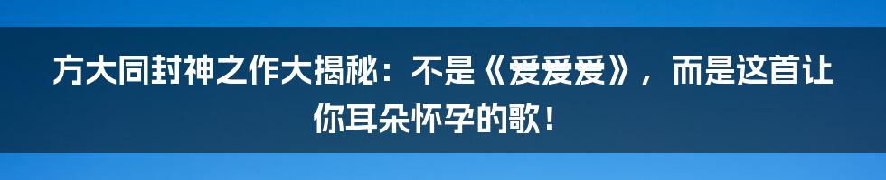 方大同封神之作大揭秘:不是《爱爱爱》,而是这首让你耳朵怀孕的歌!