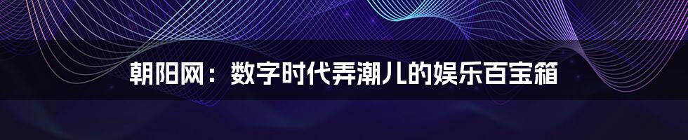 朝阳网：数字时代弄潮儿的娱乐百宝箱