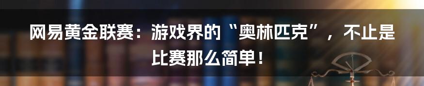 网易黄金联赛：游戏界的“奥林匹克”，不止是比赛那么简单！