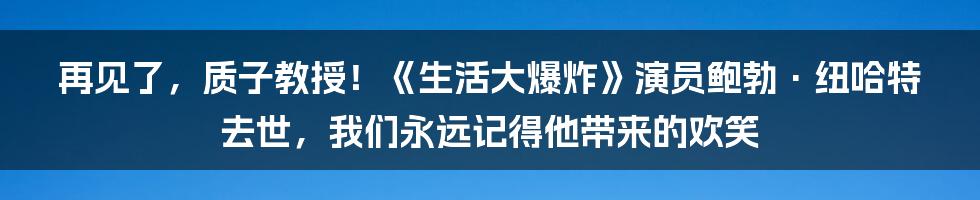 再见了,质子教授!《生活大爆炸》演员鲍勃·纽哈特去世,我们永远记得他带来的欢笑