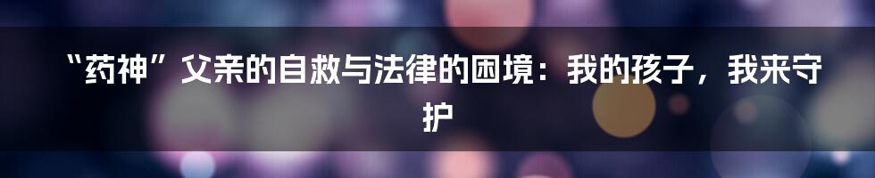 “药神”父亲的自救与法律的困境：我的孩子，我来守护