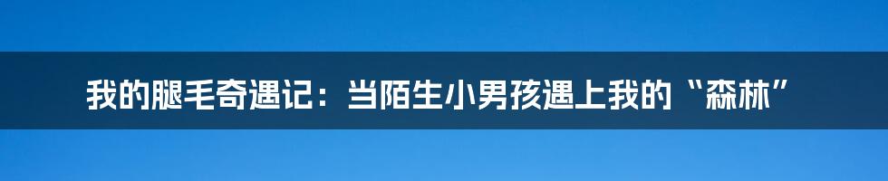 我的腿毛奇遇记：当陌生小男孩遇上我的“森林”