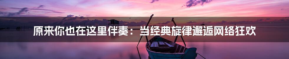 原来你也在这里伴奏：当经典旋律邂逅网络狂欢