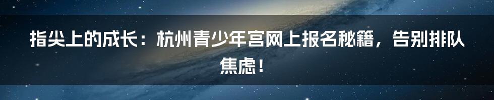 指尖上的成长:杭州青少年宫网上报名秘籍,告别排队焦虑!