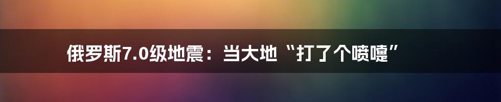 俄罗斯7.0级地震：当大地“打了个喷嚏”