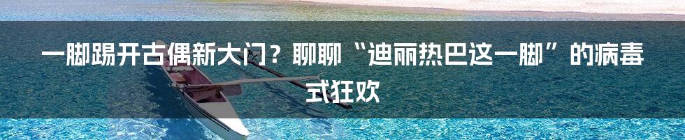 一脚踢开古偶新大门？聊聊“迪丽热巴这一脚”的病毒式狂欢