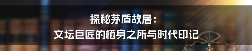 探秘茅盾故居： 文坛巨匠的栖身之所与时代印记