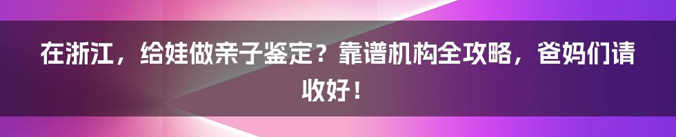 在浙江,给娃做亲子鉴定?靠谱机构全攻略,爸妈们请收好!