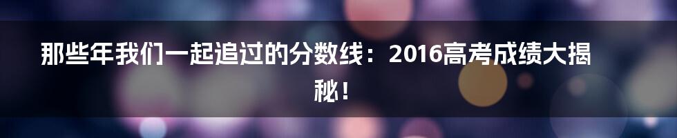 那些年我们一起追过的分数线：2016高考成绩大揭秘！