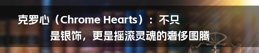 克罗心（Chrome Hearts）：不只是银饰，更是摇滚灵魂的奢侈图腾