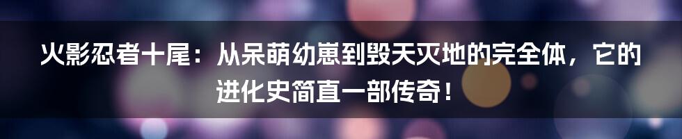 火影忍者十尾:从呆萌幼崽到毁天灭地的完全体,它的进化史简直一部传奇!