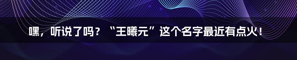 嘿，听说了吗？“王曦元”这个名字最近有点火！