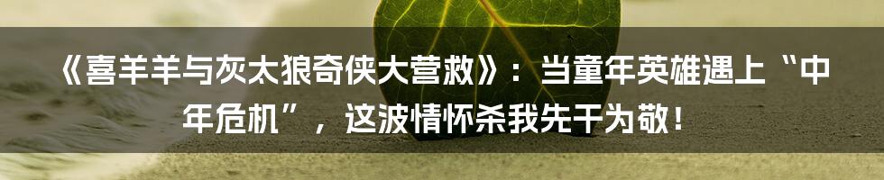 《喜羊羊与灰太狼奇侠大营救》:当童年英雄遇上“中年危机”,这波情怀杀我先干为敬!