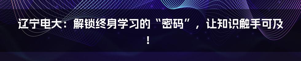 辽宁电大：解锁终身学习的“密码”，让知识触手可及！