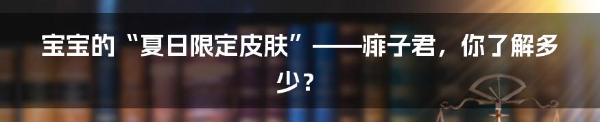 宝宝的“夏日限定皮肤”——痱子君，你了解多少？