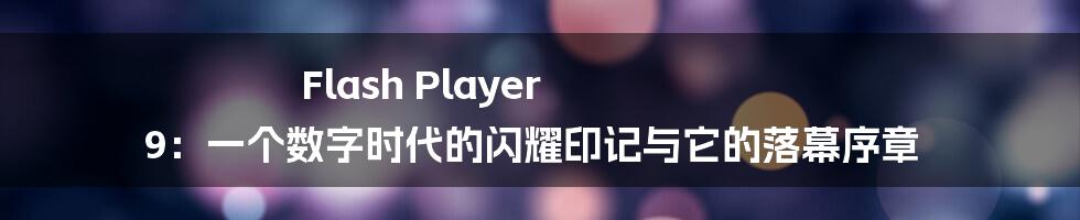 Flash Player 9：一个数字时代的闪耀印记与它的落幕序章