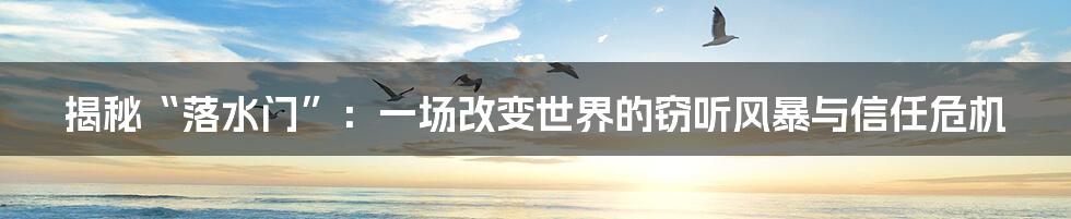 揭秘“落水门”：一场改变世界的窃听风暴与信任危机