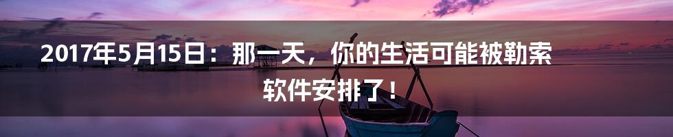 2017年5月15日：那一天，你的生活可能被勒索软件安排了！