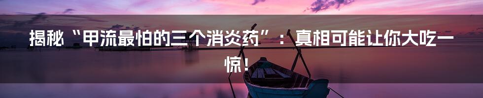 揭秘“甲流最怕的三个消炎药”：真相可能让你大吃一惊！