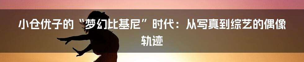 小仓优子的“梦幻比基尼”时代：从写真到综艺的偶像轨迹
