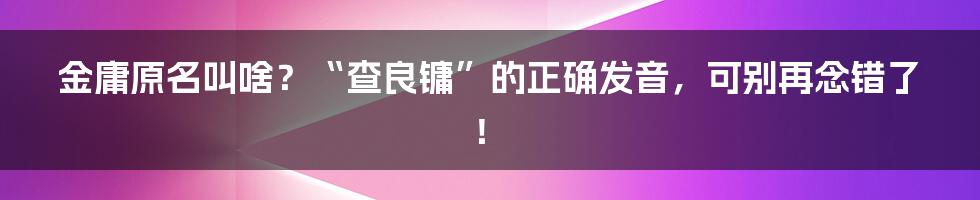 金庸原名叫啥？“查良镛”的正确发音，可别再念错了！