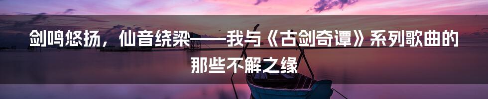 剑鸣悠扬,仙音绕梁——我与《古剑奇谭》系列歌曲的那些不解之缘