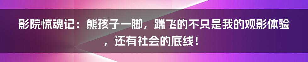 影院惊魂记：熊孩子一脚，踹飞的不只是我的观影体验，还有社会的底线！