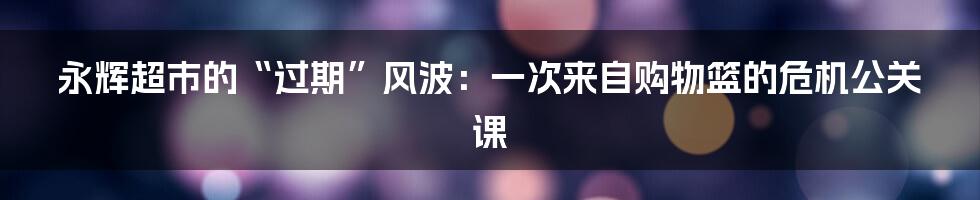 永辉超市的“过期”风波：一次来自购物篮的危机公关课