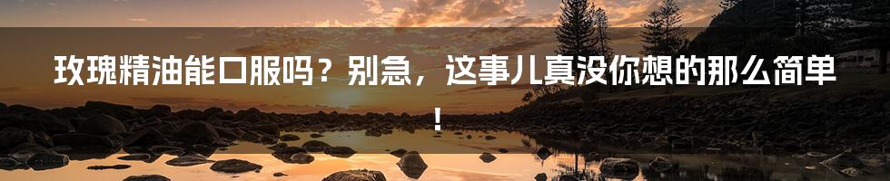 玫瑰精油能口服吗？别急，这事儿真没你想的那么简单！