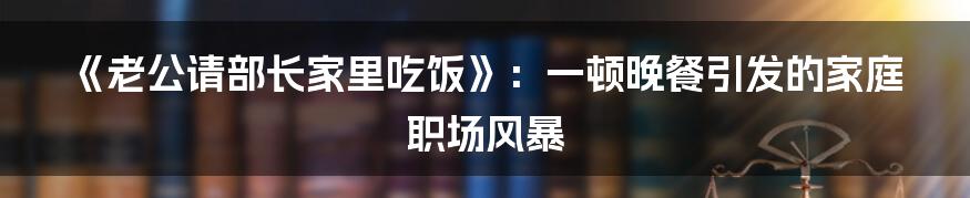 《老公请部长家里吃饭》：一顿晚餐引发的家庭职场风暴