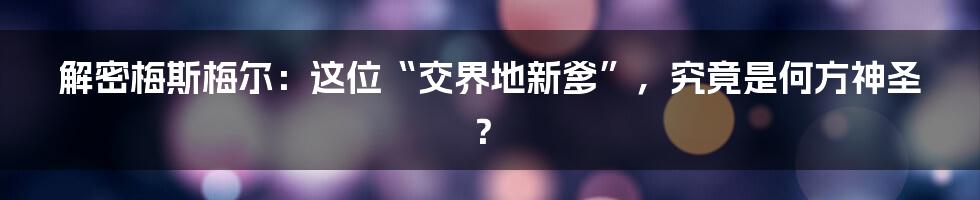 解密梅斯梅尔：这位“交界地新爹”，究竟是何方神圣？