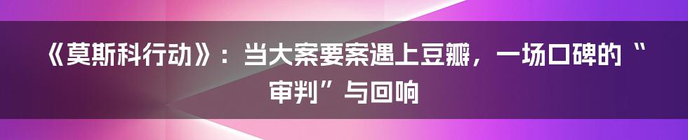 《莫斯科行动》：当大案要案遇上豆瓣，一场口碑的“审判”与回响