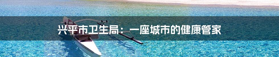 兴平市卫生局：一座城市的健康管家