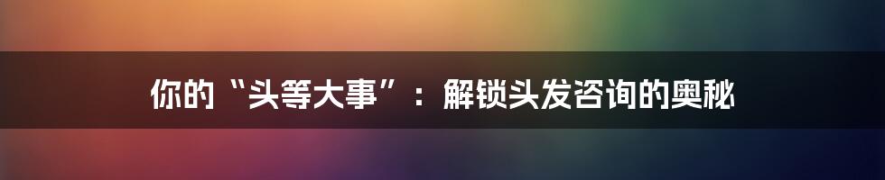 你的“头等大事”：解锁头发咨询的奥秘