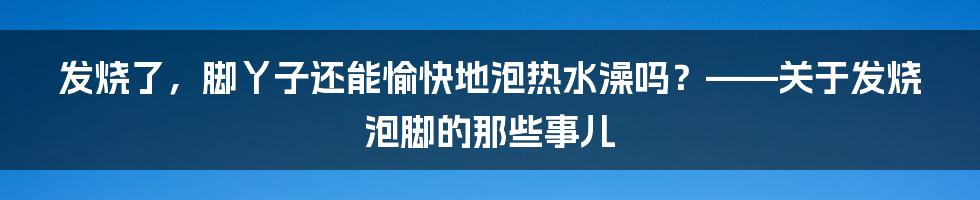 发烧了，脚丫子还能愉快地泡热水澡吗？——关于发烧泡脚的那些事儿